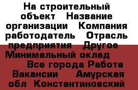 На строительный объект › Название организации ­ Компания-работодатель › Отрасль предприятия ­ Другое › Минимальный оклад ­ 35 000 - Все города Работа » Вакансии   . Амурская обл.,Константиновский р-н